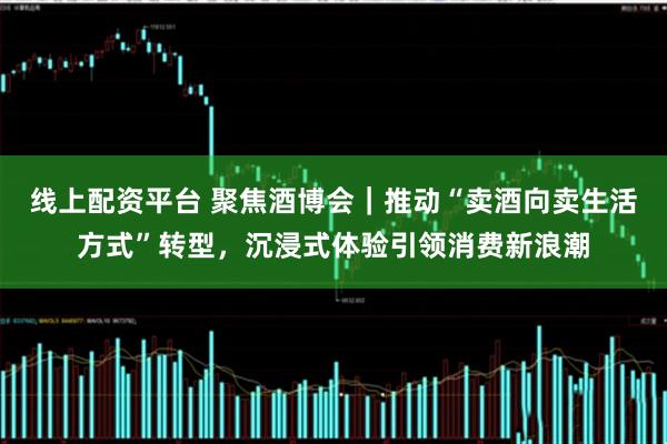 线上配资平台 聚焦酒博会｜推动“卖酒向卖生活方式”转型，沉浸式体验引领消费新浪潮