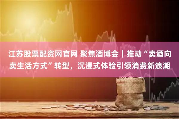 江苏股票配资网官网 聚焦酒博会｜推动“卖酒向卖生活方式”转型，沉浸式体验引领消费新浪潮