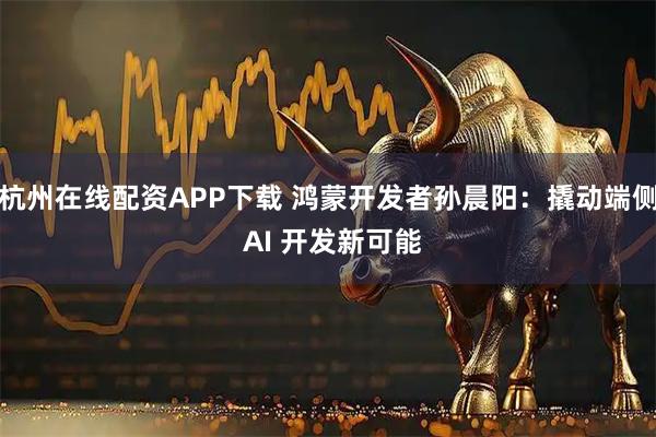 杭州在线配资APP下载 鸿蒙开发者孙晨阳：撬动端侧 AI 开发新可能
