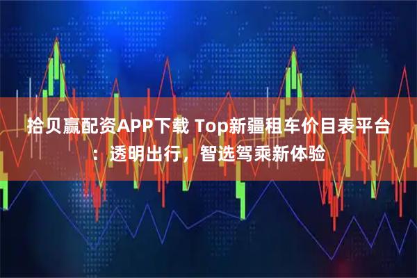 拾贝赢配资APP下载 Top新疆租车价目表平台：透明出行，智选驾乘新体验