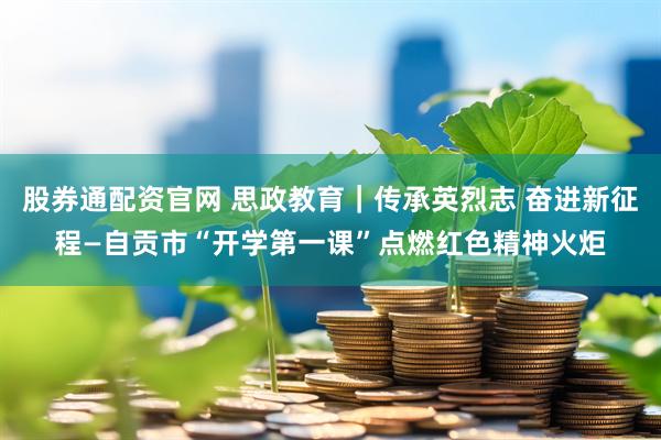 股券通配资官网 思政教育｜传承英烈志 奋进新征程—自贡市“开学第一课”点燃红色精神火炬