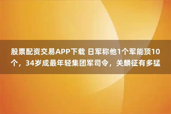股票配资交易APP下载 日军称他1个军能顶10个，34岁成最年轻集团军司令，关麟征有多猛