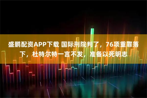 盛鹏配资APP下载 国际刑院判了，76项重罪落下，杜特尔特一言不发，准备以死明志