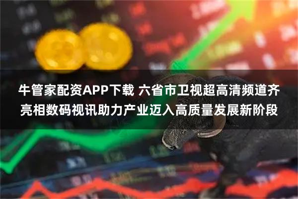 牛管家配资APP下载 六省市卫视超高清频道齐亮相数码视讯助力产业迈入高质量发展新阶段