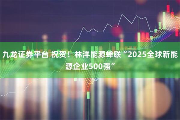 九龙证券平台 祝贺！林洋能源蝉联“2025全球新能源企业500强”