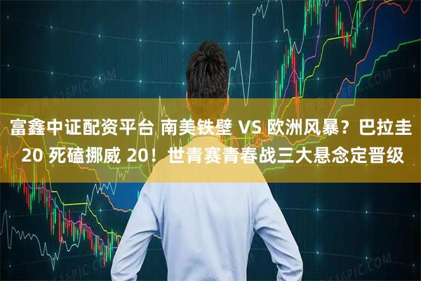 富鑫中证配资平台 南美铁壁 VS 欧洲风暴？巴拉圭 20 死磕挪威 20！世青赛青春战三大悬念定晋级