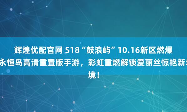 辉煌优配官网 S18“鼓浪屿”10.16新区燃爆！永恒岛高清重置版手游，彩虹重燃解锁爱丽丝惊艳新境！