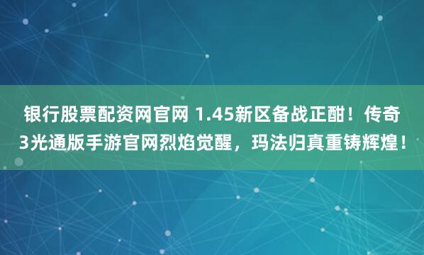 银行股票配资网官网 1.45新区备战正酣！传奇3光通版手游官网烈焰觉醒，玛法归真重铸辉煌！