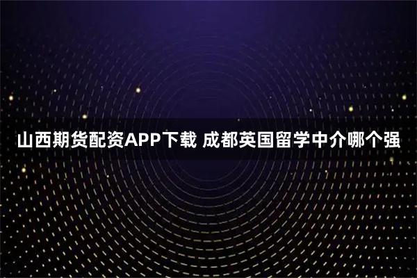 山西期货配资APP下载 成都英国留学中介哪个强