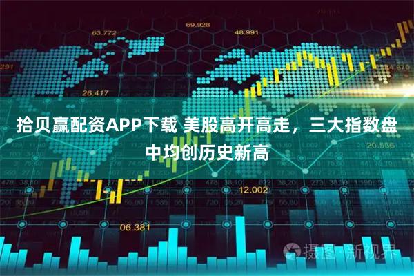 拾贝赢配资APP下载 美股高开高走，三大指数盘中均创历史新高