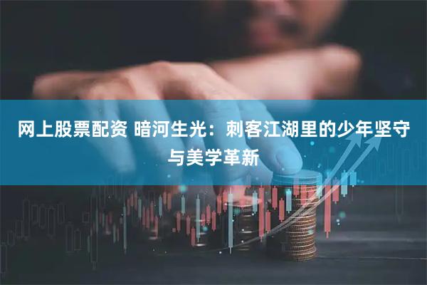 网上股票配资 暗河生光：刺客江湖里的少年坚守与美学革新