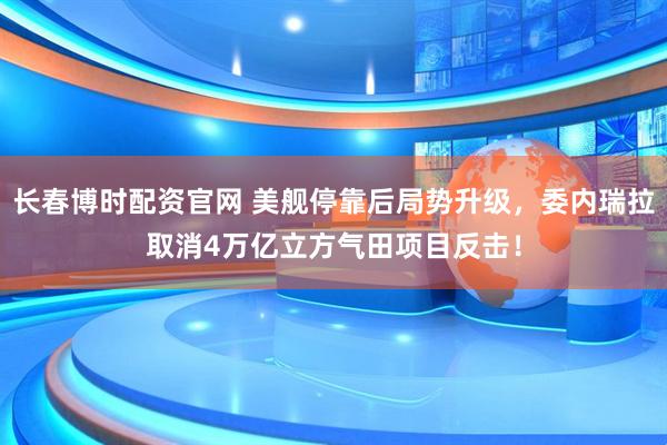 长春博时配资官网 美舰停靠后局势升级，委内瑞拉取消4万亿立方气田项目反击！