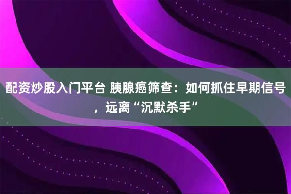 配资炒股入门平台 胰腺癌筛查：如何抓住早期信号，远离“沉默杀手”