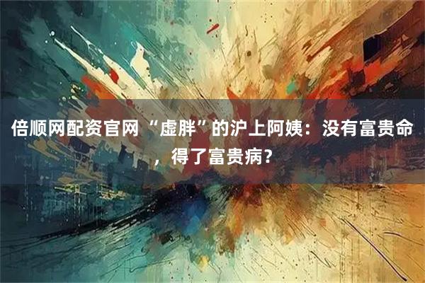倍顺网配资官网 “虚胖”的沪上阿姨：没有富贵命，得了富贵病？