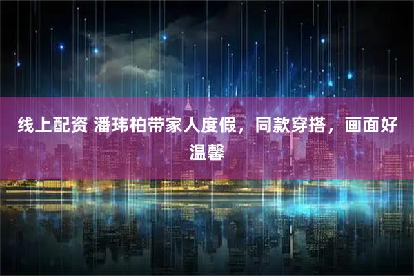 线上配资 潘玮柏带家人度假，同款穿搭，画面好温馨