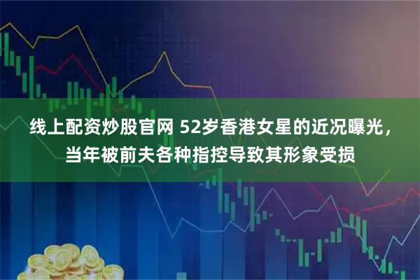 线上配资炒股官网 52岁香港女星的近况曝光，当年被前夫各种指控导致其形象受损