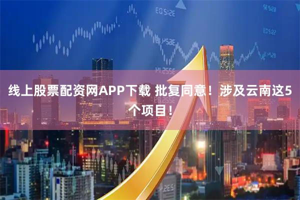 线上股票配资网APP下载 批复同意！涉及云南这5个项目！