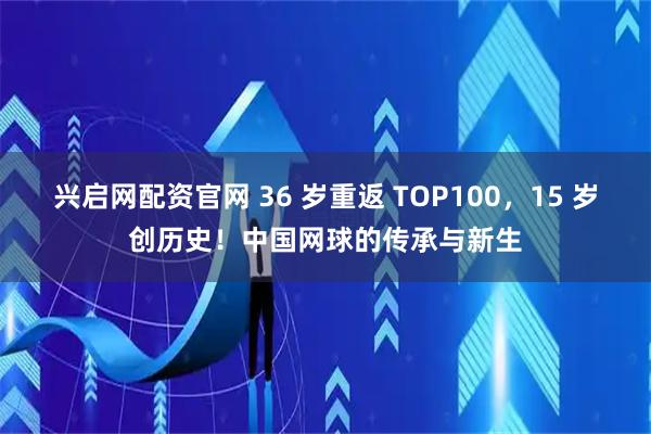 兴启网配资官网 36 岁重返 TOP100，15 岁创历史！中国网球的传承与新生