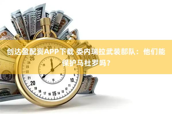 创达盈配资APP下载 委内瑞拉武装部队：他们能保护马杜罗吗？