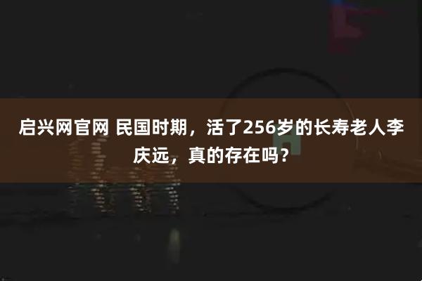 启兴网官网 民国时期，活了256岁的长寿老人李庆远，真的存在吗？