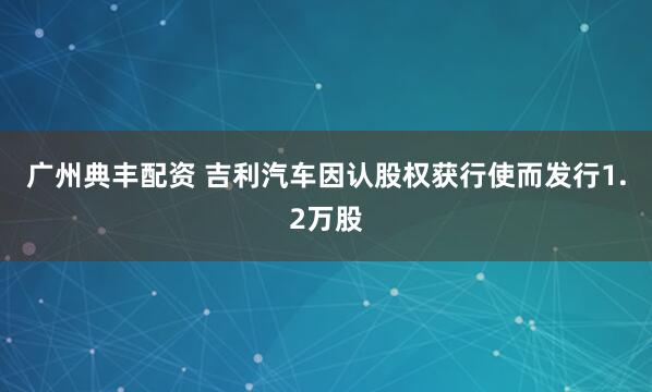广州典丰配资 吉利汽车因认股权获行使而发行1.2万股