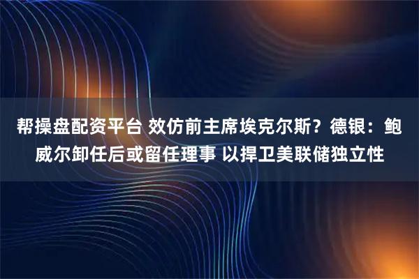 帮操盘配资平台 效仿前主席埃克尔斯？德银：鲍威尔卸任后或留任理事 以捍卫美联储独立性