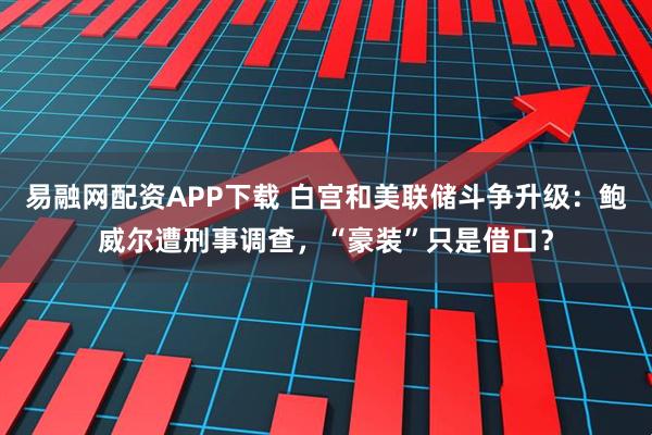 易融网配资APP下载 白宫和美联储斗争升级：鲍威尔遭刑事调查，“豪装”只是借口？
