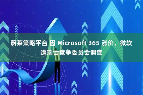 蔚莱策略平台 因 Microsoft 365 涨价，微软遭瑞士竞争委员会调查