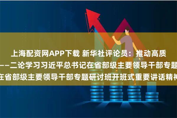 上海配资网APP下载 新华社评论员：推动高质量发展不断取得新成效——二论学习习近平总书记在省部级主要领导干部专题研讨班开班式重要讲话精神