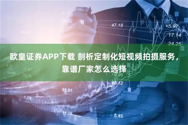 欧皇证券APP下载 剖析定制化短视频拍摄服务，靠谱厂家怎么选择