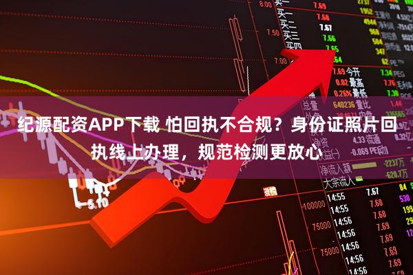 纪源配资APP下载 怕回执不合规？身份证照片回执线上办理，规范检测更放心