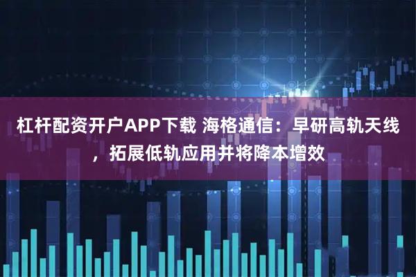 杠杆配资开户APP下载 海格通信：早研高轨天线，拓展低轨应用并将降本增效