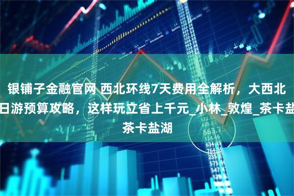 银铺子金融官网 西北环线7天费用全解析，大西北七日游预算攻略，这样玩立省上千元_小林_敦煌_茶卡盐湖
