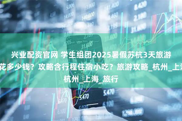 兴业配资官网 学生组团2025暑假苏杭3天旅游大概要花多少钱？攻略含行程住宿小吃？旅游攻略_杭州_上海_旅行