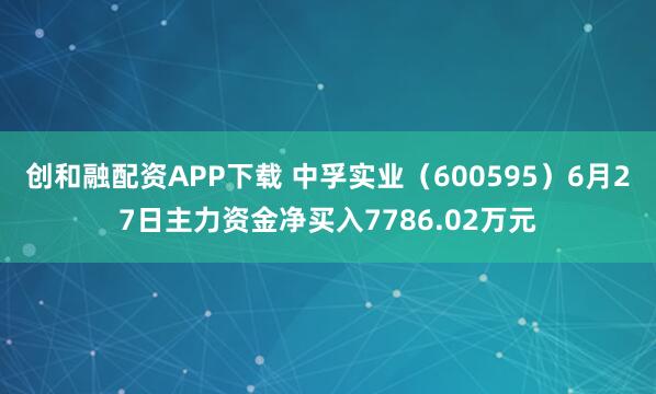 创和融配资APP下载 中孚实业（600595）6月27日主力资金净买入7786.02万元
