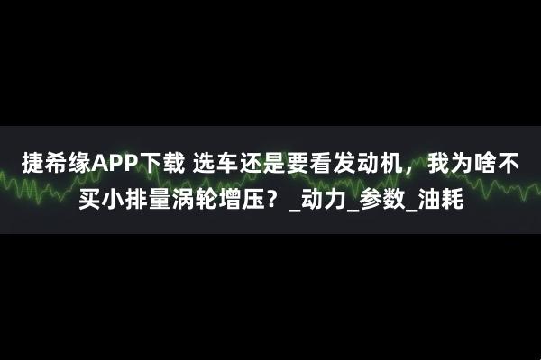 捷希缘APP下载 选车还是要看发动机，我为啥不买小排量涡轮增压？_动力_参数_油耗