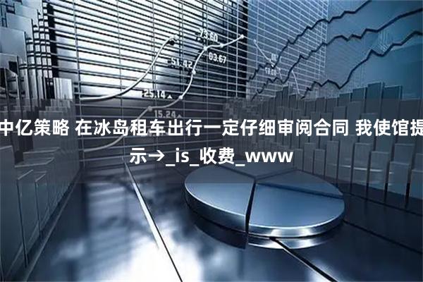 中亿策略 在冰岛租车出行一定仔细审阅合同 我使馆提示→_is_收费_www