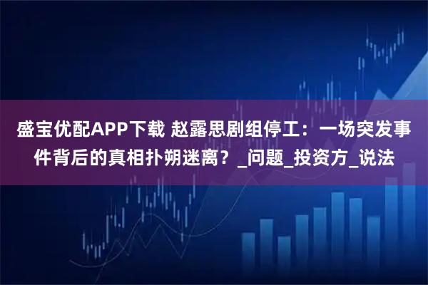 盛宝优配APP下载 赵露思剧组停工：一场突发事件背后的真相扑朔迷离？_问题_投资方_说法