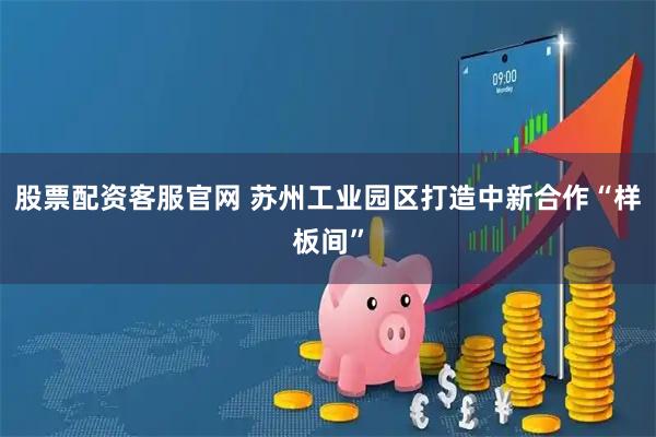 股票配资客服官网 苏州工业园区打造中新合作“样板间”