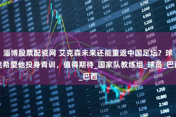 淄博股票配资网 艾克森未来还能重返中国足坛？球迷希望他投身青训，值得期待_国家队教练组_球员_巴西