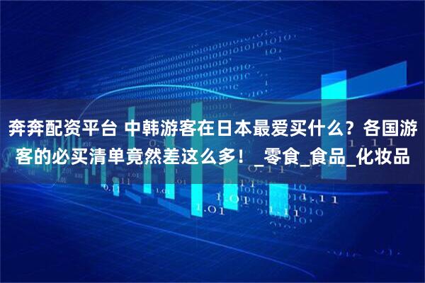 奔奔配资平台 中韩游客在日本最爱买什么？各国游客的必买清单竟然差这么多！_零食_食品_化妆品
