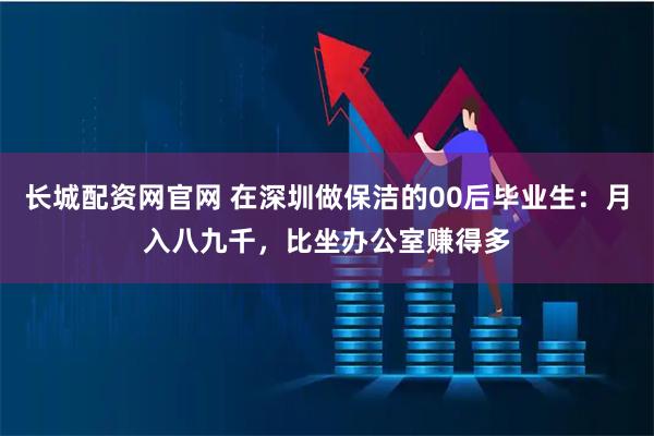长城配资网官网 在深圳做保洁的00后毕业生：月入八九千，比坐办公室赚得多