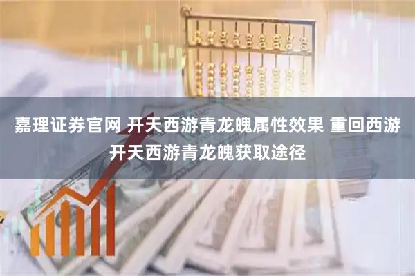 嘉理证券官网 开天西游青龙魄属性效果 重回西游开天西游青龙魄获取途径