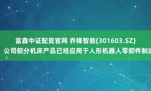 富鑫中证配资官网 乔锋智能(301603.SZ)：公司部分机床产品已经应用于人形机器人零部件制造