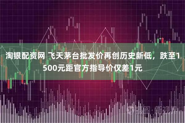淘银配资网 飞天茅台批发价再创历史新低，跌至1500元距官方指导价仅差1元