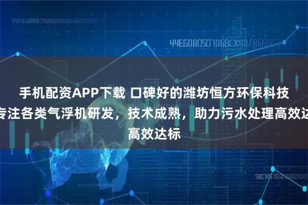 手机配资APP下载 口碑好的潍坊恒方环保科技，专注各类气浮机研发，技术成熟，助力污水处理高效达标