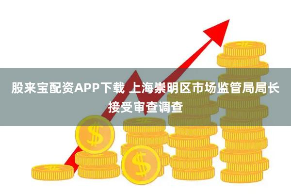 股来宝配资APP下载 上海崇明区市场监管局局长接受审查调查